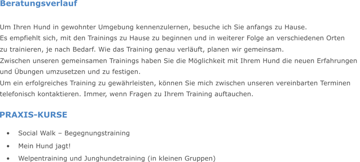 PRAXIS-KURSE  Social Walk  Begegnungstraining  Mein Hund jagt!  Welpentraining und Junghundetraining (in kleinen Gruppen) Beratungsverlauf Um Ihren Hund in gewohnter Umgebung kennenzulernen, besuche ich Sie anfangs zu Hause. Es empfiehlt sich, mit den Trainings zu Hause zu beginnen und in weiterer Folge an verschiedenen Orten  zu trainieren, je nach Bedarf. Wie das Training genau verluft, planen wir gemeinsam.  Zwischen unseren gemeinsamen Trainings haben Sie die Mglichkeit mit Ihrem Hund die neuen Erfahrungen  und bungen umzusetzen und zu festigen. Um ein erfolgreiches Training zu gewhrleisten, knnen Sie mich zwischen unseren vereinbarten Terminen  telefonisch kontaktieren. Immer, wenn Fragen zu Ihrem Training auftauchen.
